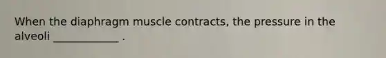 When the diaphragm muscle contracts, the pressure in the alveoli ____________ .