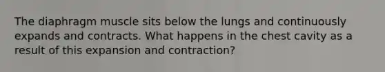 The diaphragm muscle sits below the lungs and continuously expands and contracts. What happens in the chest cavity as a result of this expansion and contraction?