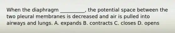 When the diaphragm __________, the potential space between the two pleural membranes is decreased and air is pulled into airways and lungs. A. expands B. contracts C. closes D. opens