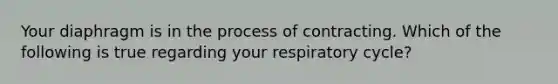 Your diaphragm is in the process of contracting. Which of the following is true regarding your respiratory cycle?