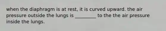 when the diaphragm is at rest, it is curved upward. the air pressure outside the lungs is _________ to the the air pressure inside the lungs.