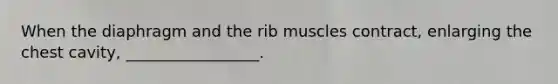 When the diaphragm and the rib muscles contract, enlarging the chest cavity, _________________.