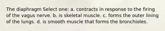 The diaphragm Select one: a. contracts in response to the firing of the vagus nerve. b. is skeletal muscle. c. forms the outer lining of the lungs. d. is smooth muscle that forms the bronchioles.