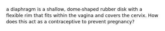 a diaphragm is a shallow, dome-shaped rubber disk with a flexible rim that fits within the vagina and covers the cervix. How does this act as a contraceptive to prevent pregnancy?