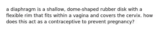 a diaphragm is a shallow, dome-shaped rubber disk with a flexible rim that fits within a vagina and covers the cervix. how does this act as a contraceptive to prevent pregnancy?