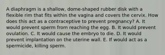 A diaphragm is a shallow, dome-shaped rubber disk with a flexible rim that fits within the vagina and covers the cervix. How does this act as a contraceptive to prevent pregnancy? A. It would prevent sperm from reaching the egg. B. It would prevent ovulation. C. It would cause the embryo to die. D. It would prevent implantation on the uterine wall. E. If would act as a spermicide, killing sperm.