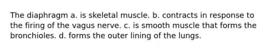 The diaphragm a. is skeletal muscle. b. contracts in response to the firing of the vagus nerve. c. is smooth muscle that forms the bronchioles. d. forms the outer lining of the lungs.