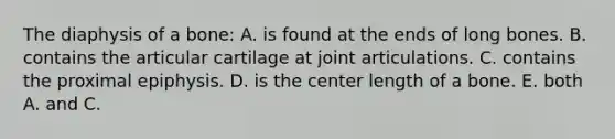 The diaphysis of a bone: A. is found at the ends of long bones. B. contains the articular cartilage at joint articulations. C. contains the proximal epiphysis. D. is the center length of a bone. E. both A. and C.