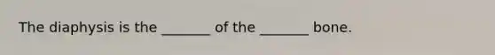 The diaphysis is the _______ of the _______ bone.