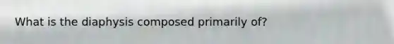 What is the diaphysis composed primarily of?