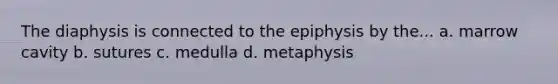 The diaphysis is connected to the epiphysis by the... a. marrow cavity b. sutures c. medulla d. metaphysis