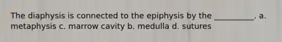 The diaphysis is connected to the epiphysis by the __________. a. metaphysis c. marrow cavity b. medulla d. sutures