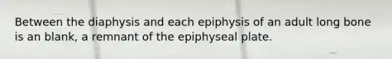 Between the diaphysis and each epiphysis of an adult long bone is an blank, a remnant of the epiphyseal plate.