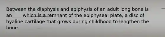 Between the diaphysis and epiphysis of an adult long bone is an____ which is a remnant of the epiphyseal plate, a disc of hyaline cartilage that grows during childhood to lengthen the bone.