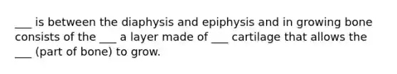 ___ is between the diaphysis and epiphysis and in growing bone consists of the ___ a layer made of ___ cartilage that allows the ___ (part of bone) to grow.