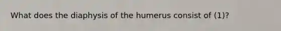 What does the diaphysis of the humerus consist of (1)?