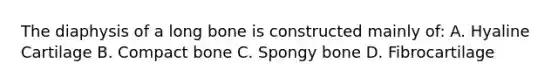 The diaphysis of a long bone is constructed mainly of: A. Hyaline Cartilage B. Compact bone C. Spongy bone D. Fibrocartilage