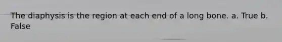 The diaphysis is the region at each end of a long bone. a. True b. False