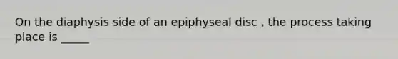 On the diaphysis side of an epiphyseal disc , the process taking place is _____