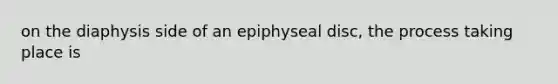 on the diaphysis side of an epiphyseal disc, the process taking place is