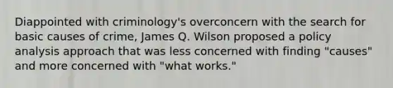 Diappointed with criminology's overconcern with the search for basic causes of crime, James Q. Wilson proposed a policy analysis approach that was less concerned with finding "causes" and more concerned with "what works."