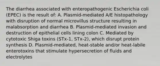 The diarrhea associated with enteropathogenic Escherichia coli (EPEC) is the result of: A. Plasmid-mediated A/E histopathology with disruption of normal microvillus structure resulting in malabsorption and diarrhea B. Plasmid-mediated invasion and destruction of epithelial cells lining colon C. Mediated by cytotoxic Shiga toxins (STx-1, STx-2), which disrupt protein synthesis D. Plasmid-mediated, heat-stable and/or heat-labile enterotoxins that stimulate hypersecretion of fluids and electrolytes