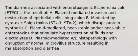 The diarrhea associated with enterotoxigenic Escherichia coli (ETEC) is the result of: A. Plasmid-mediated invasion and destruction of epithelial cells lining colon B. Mediated by cytotoxic Shiga toxins (STx-1, STx-2), which disrupt protein synthesis C. Plasmid-mediated, heat-stable and/or heat-labile enterotoxins that stimulate hypersecretion of fluids and electrolytes D. Plasmid-mediated A/E histopathology with disruption of normal microvillus structure resulting in malabsorption and diarrhea