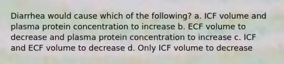 Diarrhea would cause which of the following? a. ICF volume and plasma protein concentration to increase b. ECF volume to decrease and plasma protein concentration to increase c. ICF and ECF volume to decrease d. Only ICF volume to decrease