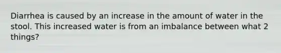 Diarrhea is caused by an increase in the amount of water in the stool. This increased water is from an imbalance between what 2 things?