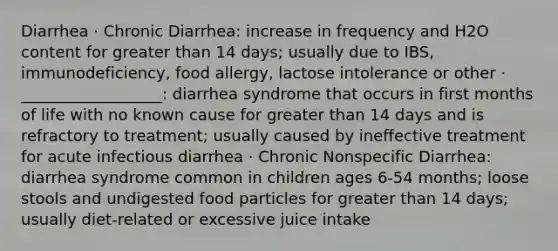 Diarrhea · Chronic Diarrhea: increase in frequency and H2O content for greater than 14 days; usually due to IBS, immunodeficiency, food allergy, lactose intolerance or other · __________________: diarrhea syndrome that occurs in first months of life with no known cause for greater than 14 days and is refractory to treatment; usually caused by ineffective treatment for acute infectious diarrhea · Chronic Nonspecific Diarrhea: diarrhea syndrome common in children ages 6-54 months; loose stools and undigested food particles for greater than 14 days; usually diet-related or excessive juice intake