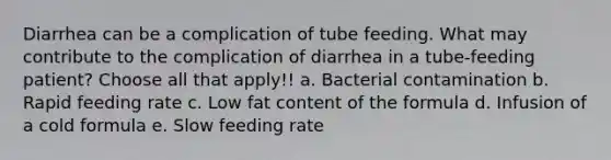 Diarrhea can be a complication of tube feeding. What may contribute to the complication of diarrhea in a tube-feeding patient? Choose all that apply!! a. Bacterial contamination b. Rapid feeding rate c. Low fat content of the formula d. Infusion of a cold formula e. Slow feeding rate