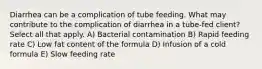 Diarrhea can be a complication of tube feeding. What may contribute to the complication of diarrhea in a tube-fed client? Select all that apply. A) Bacterial contamination B) Rapid feeding rate C) Low fat content of the formula D) Infusion of a cold formula E) Slow feeding rate