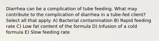 Diarrhea can be a complication of tube feeding. What may contribute to the complication of diarrhea in a tube-fed client? Select all that apply. A) Bacterial contamination B) Rapid feeding rate C) Low fat content of the formula D) Infusion of a cold formula E) Slow feeding rate