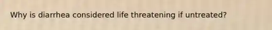 Why is diarrhea considered life threatening if untreated?