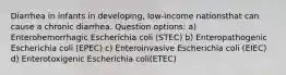 Diarrhea in infants in developing, low-income nationsthat can cause a chronic diarrhea. Question options: a) Enterohemorrhagic Escherichia coli (STEC) b) Enteropathogenic Escherichia coli (EPEC) c) Enteroinvasive Escherichia coli (EIEC) d) Enterotoxigenic Escherichia coli(ETEC)