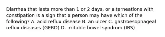 Diarrhea that lasts more than 1 or 2 days, or alterneations with constipation is a sign that a person may have which of the following? A. acid reflux disease B. an ulcer C. gastroesophageal reflux diseases (GERD) D. irritable bowel syndrom (IBS)