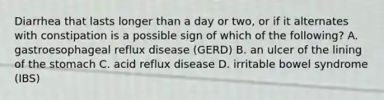 Diarrhea that lasts longer than a day or two, or if it alternates with constipation is a possible sign of which of the following? A. gastroesophageal reflux disease (GERD) B. an ulcer of the lining of the stomach C. acid reflux disease D. irritable bowel syndrome (IBS)