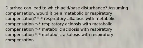 Diarrhea can lead to which acid/base disturbance? Assuming compensation, would it be a metabolic or respiratory compensation? *-* respiratory alkalosis with metabolic compensation *-* respiratory acidosis with metabolic compensation *-* metabolic acidosis with respiratory compensation *-* metabolic alkalosis with respiratory compensation