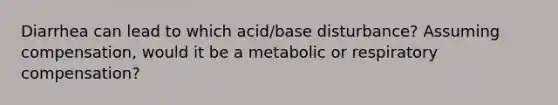 Diarrhea can lead to which acid/base disturbance? Assuming compensation, would it be a metabolic or respiratory compensation?