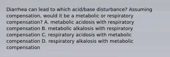 Diarrhea can lead to which acid/base disturbance? Assuming compensation, would it be a metabolic or respiratory compensation? A. metabolic acidosis with respiratory compensation B. metabolic alkalosis with respiratory compensation C. respiratory acidosis with metabolic compensation D. respiratory alkalosis with metabolic compensation