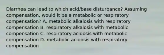 Diarrhea can lead to which acid/base disturbance? Assuming compensation, would it be a metabolic or respiratory compensation? A. metabolic alkalosis with respiratory compensation B. respiratory alkalosis with metabolic compensation C. respiratory acidosis with metabolic compensation D. metabolic acidosis with respiratory compensation