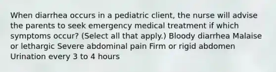 When diarrhea occurs in a pediatric client, the nurse will advise the parents to seek emergency medical treatment if which symptoms occur? (Select all that apply.) Bloody diarrhea Malaise or lethargic Severe abdominal pain Firm or rigid abdomen Urination every 3 to 4 hours