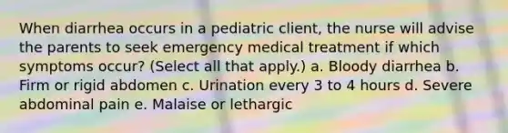 When diarrhea occurs in a pediatric client, the nurse will advise the parents to seek emergency medical treatment if which symptoms occur? (Select all that apply.) a. Bloody diarrhea b. Firm or rigid abdomen c. Urination every 3 to 4 hours d. Severe abdominal pain e. Malaise or lethargic