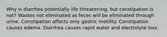 Why is diarrhea potentially life threatening, but constipation is not? Wastes not eliminated as feces will be eliminated through urine. Constipation affects only gastric motility. Constipation causes edema. Diarrhea causes rapid water and electrolyte loss.