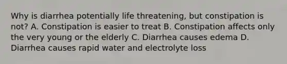 Why is diarrhea potentially life threatening, but constipation is not? A. Constipation is easier to treat B. Constipation affects only the very young or the elderly C. Diarrhea causes edema D. Diarrhea causes rapid water and electrolyte loss