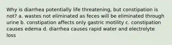 Why is diarrhea potentially life threatening, but constipation is not? a. wastes not eliminated as feces will be eliminated through urine b. constipation affects only gastric motility c. constipation causes edema d. diarrhea causes rapid water and electrolyte loss