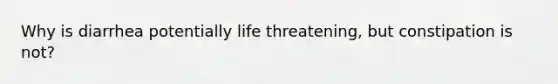 Why is diarrhea potentially life threatening, but constipation is not?