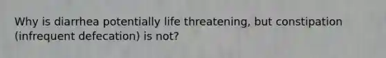 Why is diarrhea potentially life threatening, but constipation (infrequent defecation) is not?