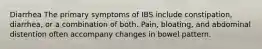 Diarrhea The primary symptoms of IBS include constipation, diarrhea, or a combination of both. Pain, bloating, and abdominal distention often accompany changes in bowel pattern.