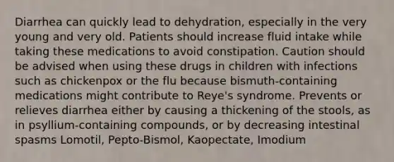 Diarrhea can quickly lead to dehydration, especially in the very young and very old. Patients should increase fluid intake while taking these medications to avoid constipation. Caution should be advised when using these drugs in children with infections such as chickenpox or the flu because bismuth-containing medications might contribute to Reye's syndrome. Prevents or relieves diarrhea either by causing a thickening of the stools, as in psyllium-containing compounds, or by decreasing intestinal spasms Lomotil, Pepto-Bismol, Kaopectate, Imodium